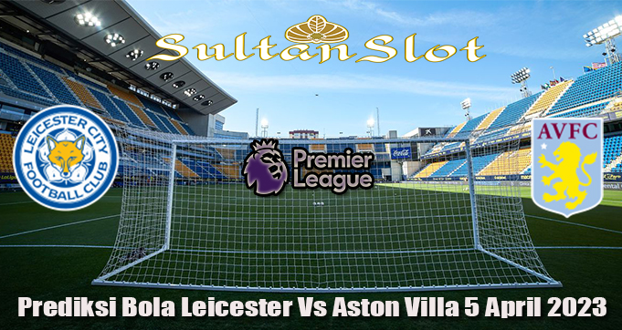Prediksi Bola Leicester Vs Aston Villa 5 April 2023
